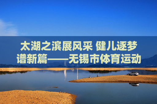太湖之滨展风采 健儿逐梦谱新篇——无锡市体育运动会纪实 太湖之滨展风采 健儿逐梦谱新篇——无锡市体育运动会纪实