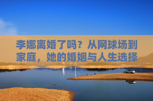 李娜离婚了吗？从网球场到家庭，她的婚姻与人生选择，从网球场到人生路，李娜的婚姻与选择