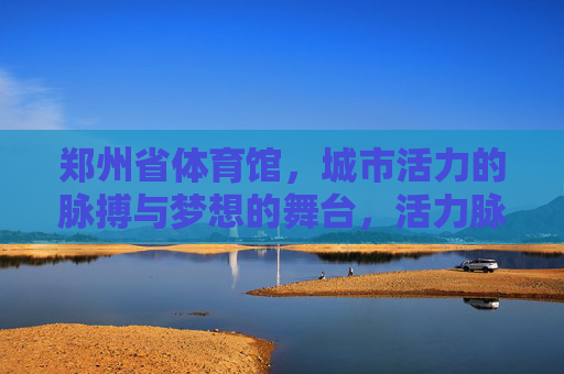 郑州省体育馆,城市活力的脉搏与梦想的舞台,活力脉搏·梦想舞台,郑州省体育馆 郑州省体育馆,城市活力的脉搏与梦想的舞台,活力脉搏·梦想舞台,郑州省体育馆