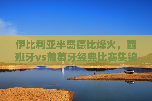 伊比利亚半岛德比烽火，西班牙vs葡萄牙经典比赛集锦回顾，伊比利亚半岛德比烽火，西班牙vs葡萄牙经典集锦回顾