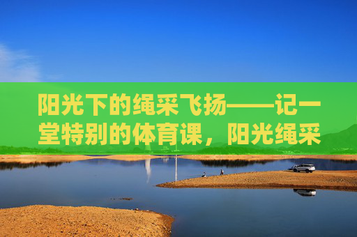 阳光下的绳采飞扬——记一堂特别的体育课,阳光绳采飞扬,一堂特别的体育课 阳光下的绳采飞扬——记一堂特别的体育课,阳光绳采飞扬,一堂特别的体育课
