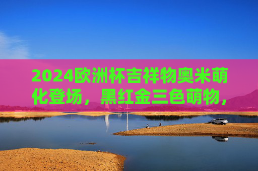 2024欧洲杯吉祥物奥米萌化登场,黑红金三色萌物,承载足球激情与德国风情,2024欧洲杯吉祥物奥米萌化登场,黑红金三色萌物承载足球激情与德国风情 2024欧洲杯吉祥物奥米萌化登场,黑红金三色萌物,承载足球激情与德国风情,2024欧洲杯吉祥物奥米萌化登场,黑红金三色萌物承载足球激情与德国风情