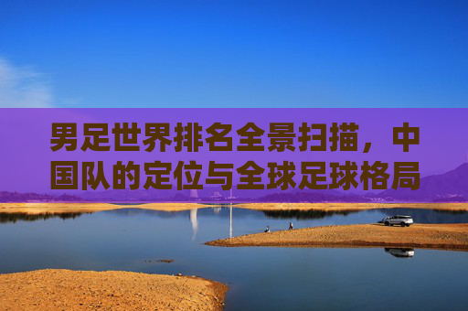男足世界排名全景扫描,中国队的定位与全球足球格局 男足世界排名全景扫描,中国队的定位与全球足球格局