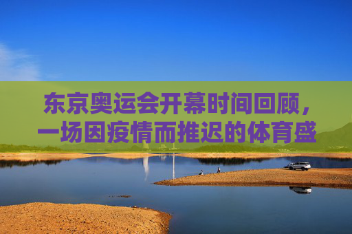东京奥运会开幕时间回顾，一场因疫情而推迟的体育盛宴，东京奥运会开幕回顾，一场因疫情推迟的体育盛宴