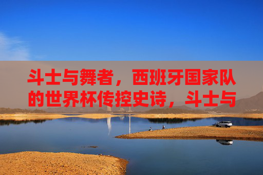 斗士与舞者,西班牙国家队的世界杯传控史诗,斗士与舞者的交响,西班牙世界杯传控史诗 斗士与舞者,西班牙国家队的世界杯传控史诗,斗士与舞者的交响,西班牙世界杯传控史诗