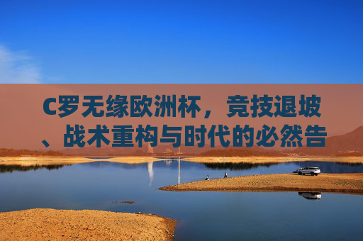 C罗无缘欧洲杯,竞技退坡、战术重构与时代的必然告别,C罗无缘欧洲杯,竞技退坡、战术重构与时代告别 C罗无缘欧洲杯,竞技退坡、战术重构与时代的必然告别,C罗无缘欧洲杯,竞技退坡、战术重构与时代告别