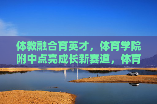 体教融合育英才,体育学院附中点亮成长新赛道,体育学院附中,体教融合点亮成长新赛道 体教融合育英才,体育学院附中点亮成长新赛道,体育学院附中,体教融合点亮成长新赛道