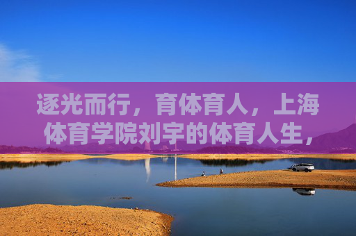 逐光而行,育体育人,上海体育学院刘宇的体育人生,逐光而行,育体育人,刘宇的体育人生 逐光而行,育体育人,上海体育学院刘宇的体育人生,逐光而行,育体育人,刘宇的体育人生