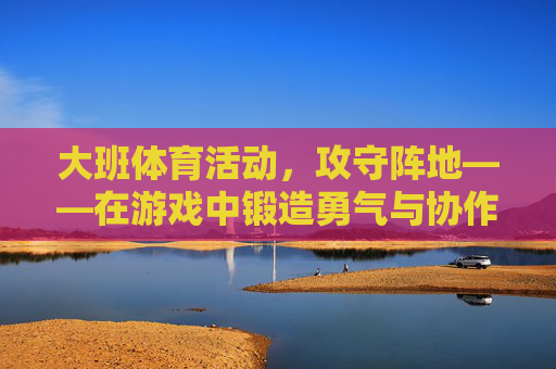 大班体育活动,攻守阵地——在游戏中锻造勇气与协作,大班体育活动攻守阵地,游戏中锻造勇气与协作 大班体育活动,攻守阵地——在游戏中锻造勇气与协作,大班体育活动攻守阵地,游戏中锻造勇气与协作