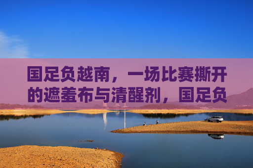 国足负越南,一场比赛撕开的遮羞布与清醒剂,国足负越南,撕开遮羞布的清醒剂 国足负越南,一场比赛撕开的遮羞布与清醒剂,国足负越南,撕开遮羞布的清醒剂