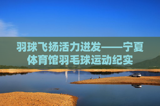 羽球飞扬活力迸发——宁夏体育馆羽毛球运动纪实 羽球飞扬活力迸发——宁夏体育馆羽毛球运动纪实