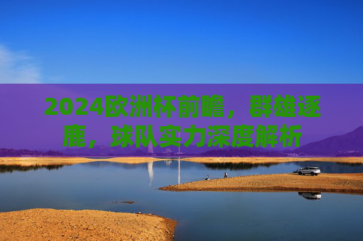 2024欧洲杯前瞻,群雄逐鹿,球队实力深度解析 2024欧洲杯前瞻,群雄逐鹿,球队实力深度解析