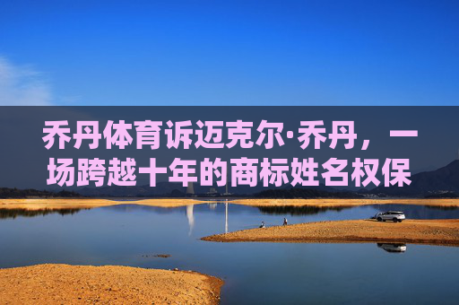 乔丹体育诉迈克尔·乔丹,一场跨越十年的商标姓名权保卫战,乔丹体育VS迈克尔·乔丹,十年商标姓名权保卫战 乔丹体育诉迈克尔·乔丹,一场跨越十年的商标姓名权保卫战,乔丹体育VS迈克尔·乔丹,十年商标姓名权保卫战