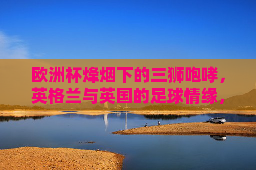 欧洲杯烽烟下的三狮咆哮,英格兰与英国的足球情缘,欧洲杯烽烟,三狮咆哮里的英格兰与英国足球情缘 欧洲杯烽烟下的三狮咆哮,英格兰与英国的足球情缘,欧洲杯烽烟,三狮咆哮里的英格兰与英国足球情缘