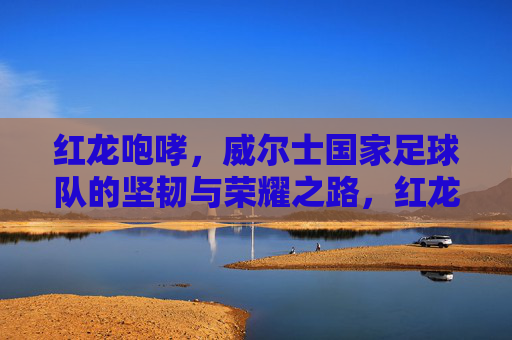 红龙咆哮,威尔士国家足球队的坚韧与荣耀之路,红龙咆哮,威尔士足球的坚韧与荣耀之路 红龙咆哮,威尔士国家足球队的坚韧与荣耀之路,红龙咆哮,威尔士足球的坚韧与荣耀之路
