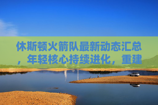 休斯顿火箭队最新动态汇总,年轻核心持续进化,重建进程稳步推进,休斯顿火箭队,年轻核心持续进化,重建稳步推进 休斯顿火箭队最新动态汇总,年轻核心持续进化,重建进程稳步推进,休斯顿火箭队,年轻核心持续进化,重建稳步推进