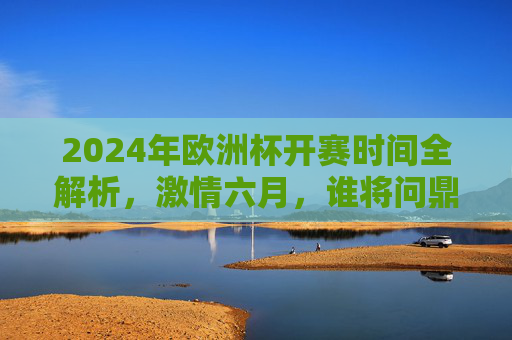 2024年欧洲杯开赛时间全解析,激情六月,谁将问鼎欧洲之巅?激情六月!2024欧洲杯开赛时间,谁将问鼎欧洲之巅? 2024年欧洲杯开赛时间全解析,激情六月,谁将问鼎欧洲之巅?激情六月!2024欧洲杯开赛时间,谁将问鼎欧洲之巅?