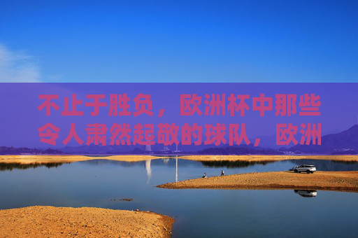 不止于胜负,欧洲杯中那些令人肃然起敬的球队,欧洲杯不止胜负,肃然起敬的球队 不止于胜负,欧洲杯中那些令人肃然起敬的球队,欧洲杯不止胜负,肃然起敬的球队