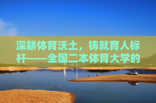 深耕体育沃土,铸就育人标杆——全国二本体育大学的特色发展之路,全国二本体育大学,深耕特色,铸就育人标杆 深耕体育沃土,铸就育人标杆——全国二本体育大学的特色发展之路,全国二本体育大学,深耕特色,铸就育人标杆