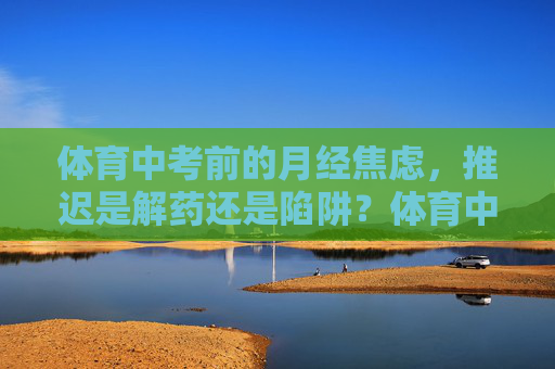 体育中考前的月经焦虑,推迟是解药还是陷阱?体育中考前月经焦虑,推迟是解药还是陷阱? 体育中考前的月经焦虑,推迟是解药还是陷阱?体育中考前月经焦虑,推迟是解药还是陷阱?