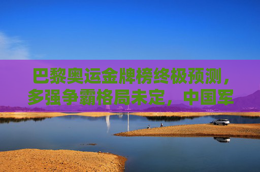 巴黎奥运金牌榜终极预测，多强争霸格局未定，中国军团剑指奖牌榜第一梯队，巴黎奥运金牌榜终极预测，多强争霸格局未定，中国军团剑指第一梯队