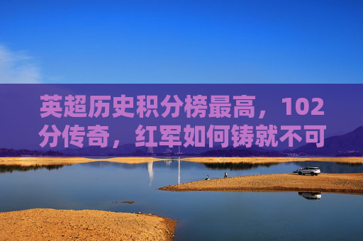 英超历史积分榜最高,102分传奇,红军如何铸就不可复制的王朝丰碑?英超历史最高分102分!红军铸就不可复制王朝丰碑 英超历史积分榜最高,102分传奇,红军如何铸就不可复制的王朝丰碑?英超历史最高分102分!红军铸就不可复制王朝丰碑
