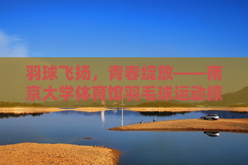 羽球飞扬,青春绽放——南京大学体育馆羽毛球运动掠影,羽球飞扬,青春绽放——南大体育馆羽毛球掠影 羽球飞扬,青春绽放——南京大学体育馆羽毛球运动掠影,羽球飞扬,青春绽放——南大体育馆羽毛球掠影