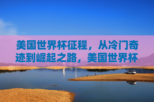 美国世界杯征程,从冷门奇迹到崛起之路,美国世界杯征程,从冷门奇迹到崛起之路 美国世界杯征程,从冷门奇迹到崛起之路,美国世界杯征程,从冷门奇迹到崛起之路