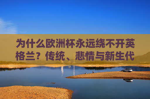 为什么欧洲杯永远绕不开英格兰?传统、悲情与新生代的足球狂想,英格兰的欧洲杯,传统悲情与新生代狂想 为什么欧洲杯永远绕不开英格兰?传统、悲情与新生代的足球狂想,英格兰的欧洲杯,传统悲情与新生代狂想