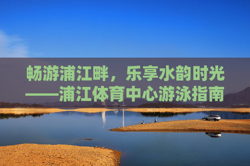 畅游浦江畔，乐享水韵时光——浦江体育中心游泳指南，畅游浦江体育中心，水韵游泳时光