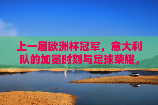 上一届欧洲杯冠军，意大利队的加冕时刻与足球荣耀，意大利队上届欧洲杯加冕时刻，足球荣耀
