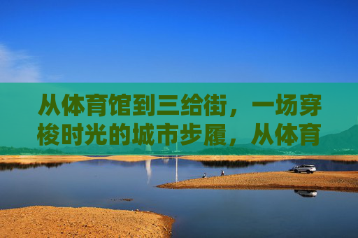 从体育馆到三给街,一场穿梭时光的城市步履,从体育馆到三给街,穿梭时光的城市步履 从体育馆到三给街,一场穿梭时光的城市步履,从体育馆到三给街,穿梭时光的城市步履