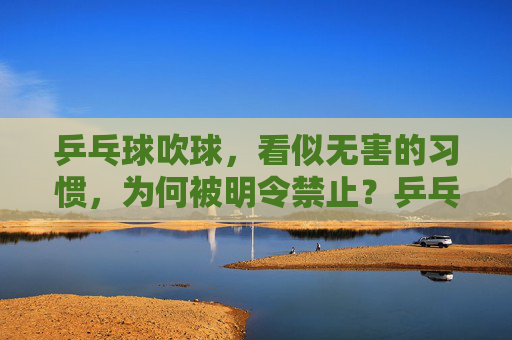 乒乓球吹球，看似无害的习惯，为何被明令禁止？乒乓球吹球，看似无害，缘何被明令禁止？