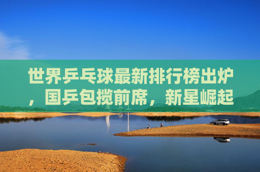 世界乒乓球最新排行榜出炉，国乒包揽前席，新星崛起引关注，世界乒乓球最新排名出炉，国乒包揽前席新星崛起引关注