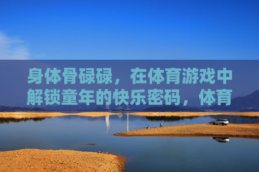 身体骨碌碌,在体育游戏中解锁童年的快乐密码,体育游戏骨碌碌,解锁童年快乐密码 身体骨碌碌,在体育游戏中解锁童年的快乐密码,体育游戏骨碌碌,解锁童年快乐密码