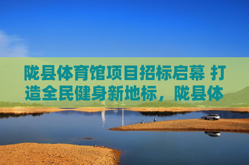 陇县体育馆项目招标启幕 打造全民健身新地标，陇县体育馆招标启幕 打造全民健身新地标