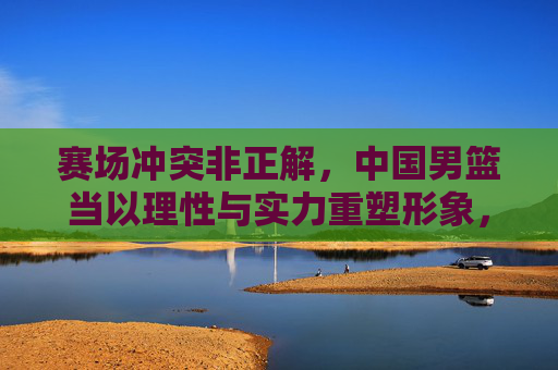 赛场冲突非正解,中国男篮当以理性与实力重塑形象,中国男篮,理性实力重塑形象,赛场冲突非正解 赛场冲突非正解,中国男篮当以理性与实力重塑形象,中国男篮,理性实力重塑形象,赛场冲突非正解