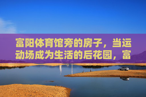 富阳体育馆旁的房子，当运动场成为生活的后花园，富阳体育馆旁，运动场，生活的后花园