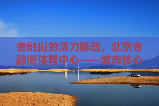 金融街的活力脉动,北京金融街体育中心——城市核心区的健康地标,北京金融街体育中心,城市核心区的活力健康地标 金融街的活力脉动,北京金融街体育中心——城市核心区的健康地标,北京金融街体育中心,城市核心区的活力健康地标