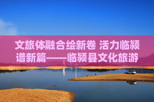 文旅体融合绘新卷 活力临颍谱新篇——临颍县文化旅游体育局发展纪实，文旅体融合绘新卷 活力临颍谱新篇