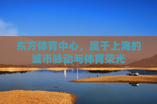 东方体育中心,属于上海的城市脉动与体育荣光 东方体育中心,属于上海的城市脉动与体育荣光