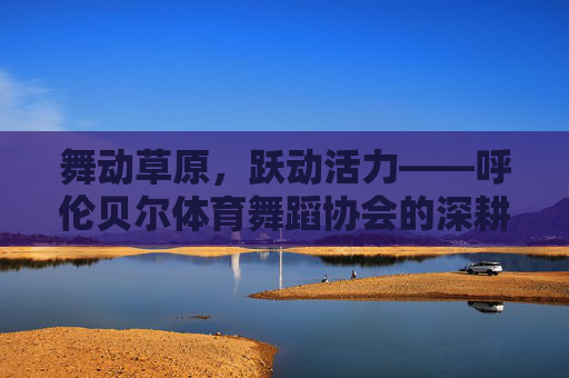 舞动草原,跃动活力——呼伦贝尔体育舞蹈协会的深耕与绽放,深耕绽放,舞动草原活力——呼伦贝尔体育舞蹈协会 舞动草原,跃动活力——呼伦贝尔体育舞蹈协会的深耕与绽放,深耕绽放,舞动草原活力——呼伦贝尔体育舞蹈协会