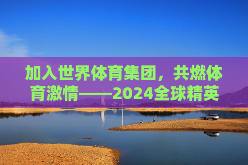 加入世界体育集团，共燃体育激情——2024全球精英招募计划正式启动！世界体育集团2024全球精英招募计划启动，共燃体育激情