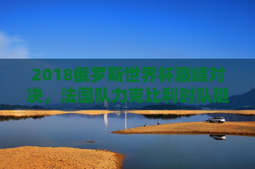2018俄罗斯世界杯巅峰对决，法国队力克比利时队挺进决赛，2018世界杯巅峰对决，法国力克比利时晋级决赛