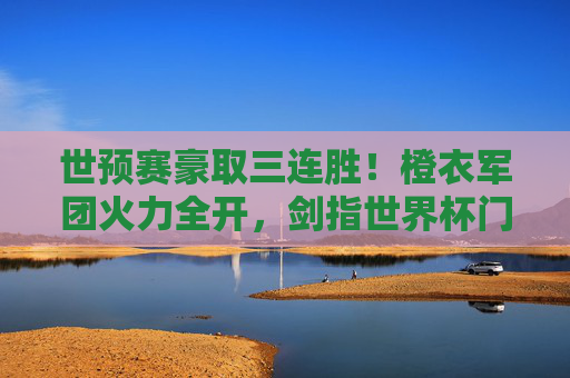 世预赛豪取三连胜！橙衣军团火力全开，剑指世界杯门票，世预赛三连胜！橙衣军团火力全开剑指世界杯