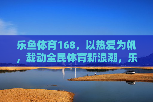 乐鱼体育168,以热爱为帆,载动全民体育新浪潮,乐鱼体育168,以热爱为帆,载动全民体育新浪潮 乐鱼体育168,以热爱为帆,载动全民体育新浪潮,乐鱼体育168,以热爱为帆,载动全民体育新浪潮