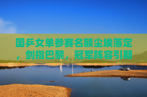 国乒女单参赛名额尘埃落定,剑指巴黎,冠军阵容引期待,国乒女单名额尘埃落定,剑指巴黎冠军阵容引期待 国乒女单参赛名额尘埃落定,剑指巴黎,冠军阵容引期待,国乒女单名额尘埃落定,剑指巴黎冠军阵容引期待