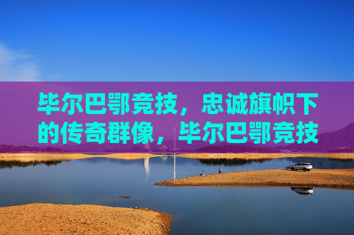 毕尔巴鄂竞技，忠诚旗帜下的传奇群像，毕尔巴鄂竞技，忠诚旗帜下的传奇群像