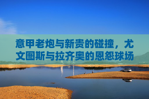 意甲老炮与新贵的碰撞,尤文图斯与拉齐奥的恩怨球场,尤文图斯vs拉齐奥,意甲老炮与新贵的恩怨球场 意甲老炮与新贵的碰撞,尤文图斯与拉齐奥的恩怨球场,尤文图斯vs拉齐奥,意甲老炮与新贵的恩怨球场
