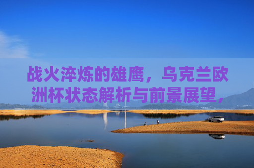 战火淬炼的雄鹰,乌克兰欧洲杯状态解析与前景展望,战火淬炼的雄鹰,乌克兰欧洲杯状态解析与前景展望 战火淬炼的雄鹰,乌克兰欧洲杯状态解析与前景展望,战火淬炼的雄鹰,乌克兰欧洲杯状态解析与前景展望